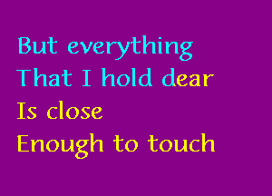 But everything
That I hold dear

Is close
Enough to touch