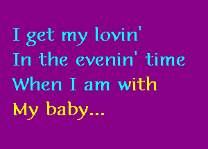 I get my lovin'
In the evenin' time

When I am with
My baby...