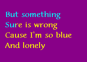 But something
Sure is wrong

Cause I'm so blue
And lonely