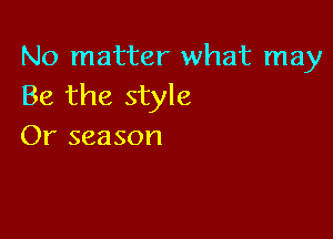 No matter what may
Be the style

Or season