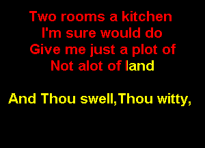 Two rooms a kitchen
I'm sure would do
Give me just a plot of
Not alot of land

And Thou swell,Thou witty,