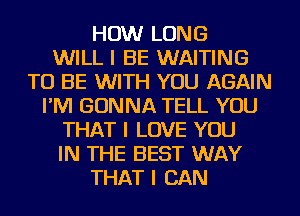 HOW LONG
WILL I BE WAITING
TO BE WITH YOU AGAIN
I'IVI GONNA TELL YOU
THAT I LOVE YOU
IN THE BEST WAY
THAT I CAN