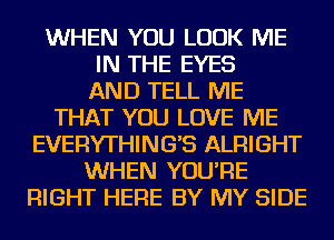 WHEN YOU LOOK ME
IN THE EYES
AND TELL ME
THAT YOU LOVE ME
EVERYTHING'S ALRIGHT
WHEN YOU'RE
RIGHT HERE BY MY SIDE