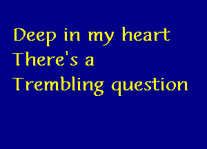 Deep in my heart
There's a

Trembling question