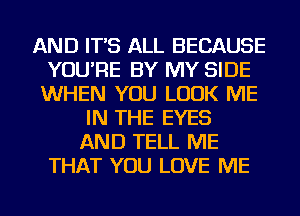 AND IT'S ALL BECAUSE
YOU'RE BY MY SIDE
WHEN YOU LOOK ME
IN THE EYES
AND TELL ME
THAT YOU LOVE ME