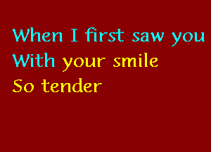 When I first saw you
With your smile

So tender