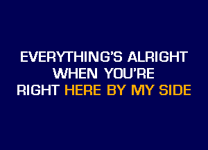 EVERYTHING'S ALRIGHT
WHEN YOU'RE
RIGHT HERE BY MY SIDE