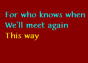 For who knows when
We'll meet again

This way