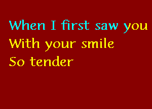 When I first saw you
With your smile

So tender