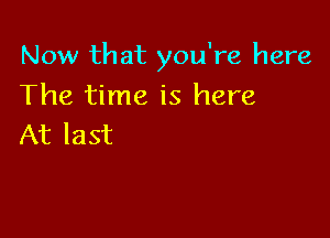 Now that you're here

The time is here
At last