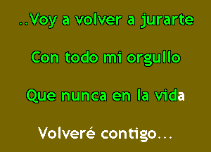 ..Voy a volver a jurarte
Con todo mi orgullo

Que nunca en la Vida

Volvere' contigo...