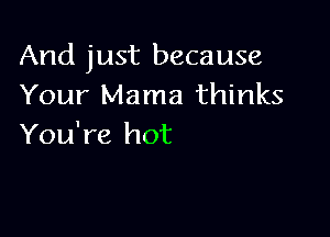 And just because
Your Mama thinks

You're hot