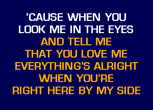 'CAUSE WHEN YOU
LOOK ME IN THE EYES
AND TELL ME
THAT YOU LOVE ME
EVERYTHING'S ALRIGHT
WHEN YOU'RE
RIGHT HERE BY MY SIDE