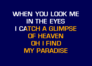 WHEN YOU LOOK ME
IN THE EYES
I CATCH A GLIMPSE
OF HEAVEN
OH I FIND
MY PARADISE