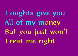 I oughta give you
All of my money

But you just won't
Treat me right