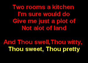 Two rooms a kitchen
I'm sure would do
Give me just a plot of
Not alot of land

And Thou swell,Thou witty,
Thou sweet, Thou pretty
