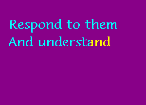 Respond to them
And understand