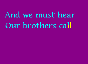 And we must hear
Our brothers call