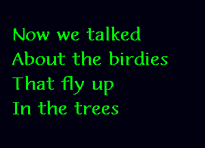 Now we talked
About the birdies

That fly up
In the trees