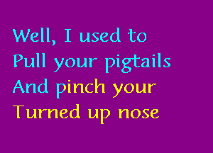 Well, I used to
Pull your pigtails

And pinch your
Turned up nose