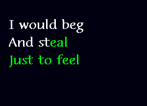 I would beg
And steal

Just to feel