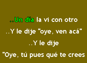 ..Un dia la vi con otro

'II

..Y le dije oye, ven aca
..Y le dije

Oye, tu pues qu te crees