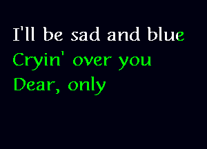 I'll be sad and blue
Cryin' over you

Dear, only