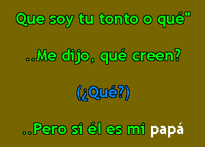 'II

Que soy tu tonto o que

..Me dijo, que) creen?

..Pero si a es mi paszI