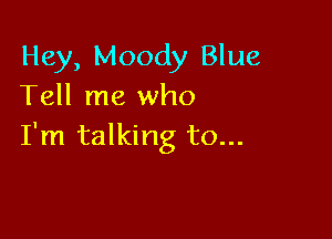 Hey, Moody Blue
Tell me who

I'm talking to...