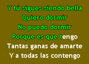 Y to sigues siendo bella
Quiero dormir
No puedo dormir
Porque es que tengo
Tantas ganas de amarte
Y a todas las contengo