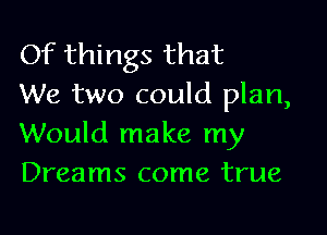 Of things that
We two could plan,

Would make my
Dreams come true