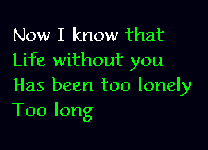 Now I know that
Life without you

Has been too lonely
Toolong