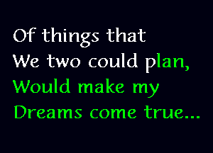 Of things that
We two could plan,

Would make my
Dreams come true...