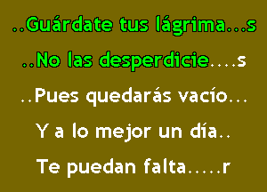 ..Guardate tus lagrima...s

..No las desperdicie....s

..Pues quedaras vacio...
Y a lo mejor un dia..

Te puedan falta ..... r