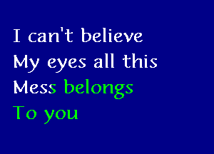 I can't believe
My eyes all this

Mess belongs
To you