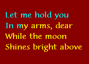 Let me hold you
In my arms, dear

While the moon
Shines bright above