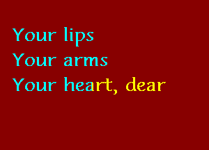 Your lips

Your arms
Your heart, dear