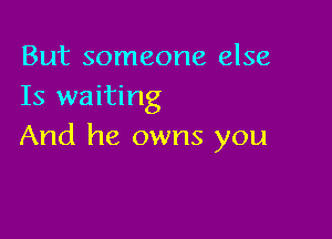 But someone else
Is waiting

And he owns you