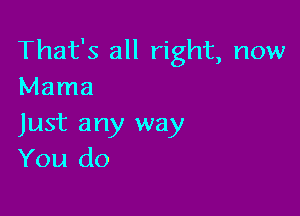 That's all right, now
Mama

Just any way
You do