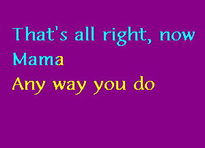 That's all right, now
Mama

Any way you do