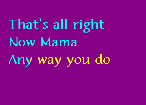 That's all right
Now Mama

Any way you do