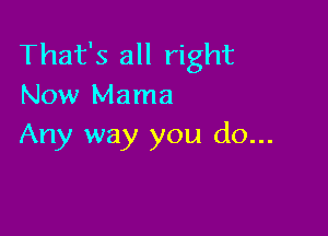 That's all right
Now Mama

Any way you do...