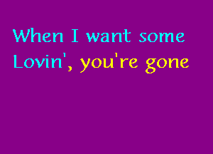 When I want some
Lovin', you're gone