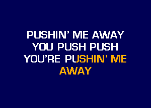 PUSHIN' ME AWAY
YOU PUSH PUSH

YOU'RE PUSHIN ME
AWAY