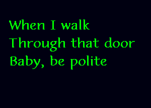When I walk
Through that door

Baby, be polite