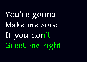 You're gonna
Make me sore

If you don't
Greet me right