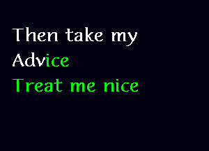 Then take my
Advice

Treat me nice