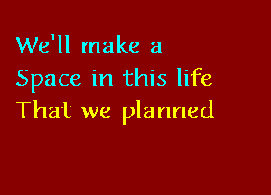 We'll make a
Space in this life

That we planned