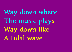 Way down where
The music plays

Way down like
A tidal wave