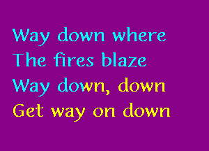 Way down where
The fires blaZe

Way down, down
Get way on down